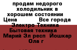 продам недорого холодильник в хорошем состоянии › Цена ­ 8 000 - Все города Электро-Техника » Бытовая техника   . Марий Эл респ.,Йошкар-Ола г.